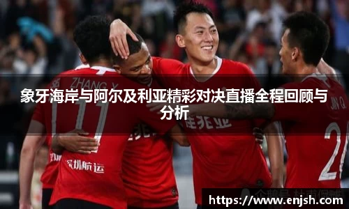 象牙海岸与阿尔及利亚精彩对决直播全程回顾与分析